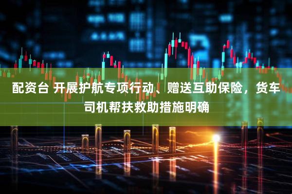 配资台 开展护航专项行动、赠送互助保险，货车司机帮扶救助措施明确