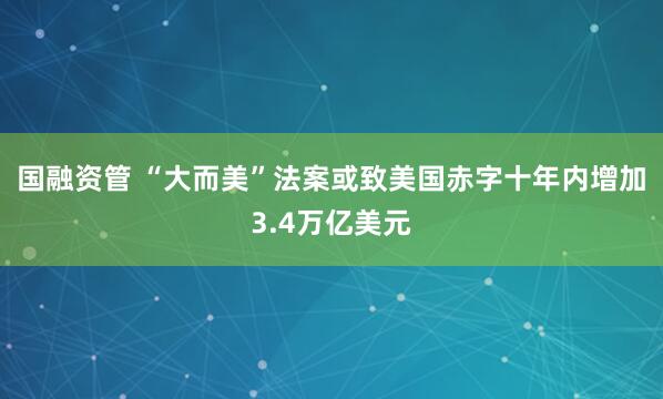 国融资管 “大而美”法案或致美国赤字十年内增加3.4万亿美元