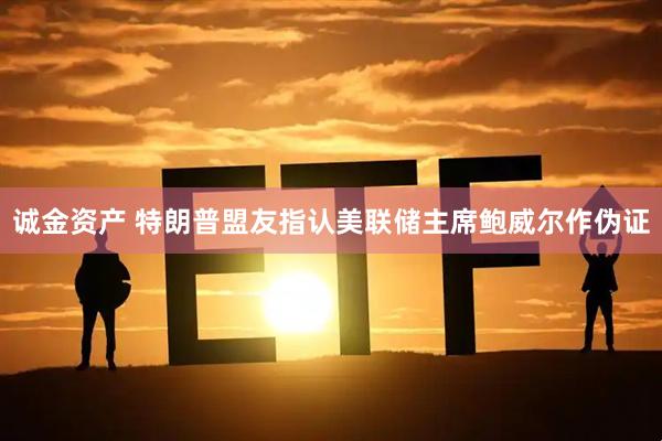 诚金资产 特朗普盟友指认美联储主席鲍威尔作伪证