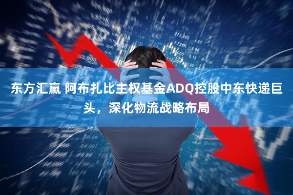 东方汇赢 阿布扎比主权基金ADQ控股中东快递巨头，深化物流战略布局