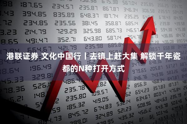 港联证券 文化中国行丨去镇上赶大集 解锁千年瓷都的N种打开方式