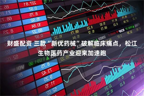 财盛配资 三款“新优药械”破解临床痛点，松江生物医药产业迎来加速跑