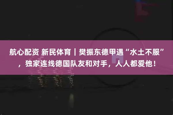 航心配资 新民体育｜樊振东德甲遇“水土不服”，独家连线德国队友和对手，人人都爱他！