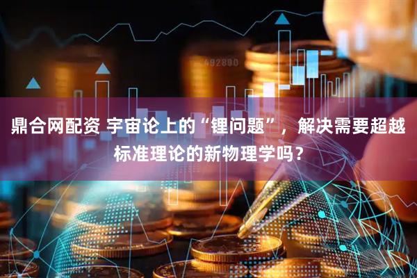 鼎合网配资 宇宙论上的“锂问题”，解决需要超越标准理论的新物理学吗？
