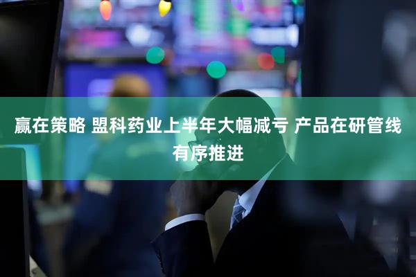 赢在策略 盟科药业上半年大幅减亏 产品在研管线有序推进
