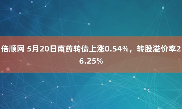 倍顺网 5月20日南药转债上涨0.54%，转股溢价率26.25%