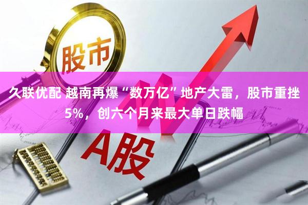 久联优配 越南再爆“数万亿”地产大雷，股市重挫5%，创六个月来最大单日跌幅