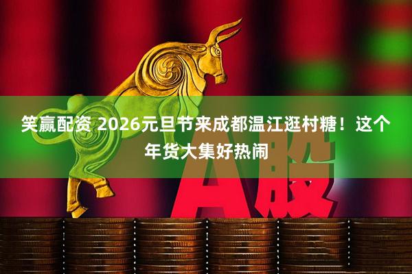 笑赢配资 2026元旦节来成都温江逛村糖！这个年货大集好热闹