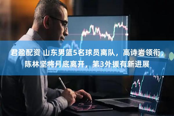 君盈配资 山东男篮5名球员离队，高诗岩领衔，陈林坚将月底离开，第3外援有新进展