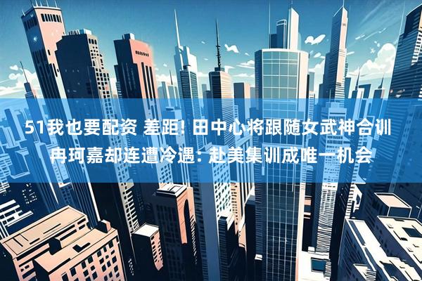 51我也要配资 差距! 田中心将跟随女武神合训 冉珂嘉却连遭冷遇: 赴美集训成唯一机会