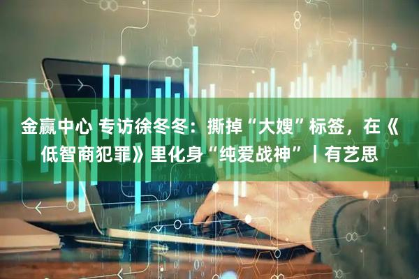 金赢中心 专访徐冬冬：撕掉“大嫂”标签，在《低智商犯罪》里化身“纯爱战神”｜有艺思